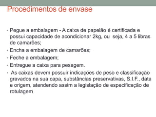 Procedimentos de envase
• Pegue a embalagem - A caixa de papelão é certificada e
possui capacidade de acondicionar 2kg, ou seja, 4 a 5 libras
de camarões;
• Encha a embalagem de camarões;
• Feche a embalagem;
• Entregue a caixa para pesagem.
• As caixas devem possuir indicações de peso e classificação
gravados na sua capa, substâncias preservativas, S.I.F., data
e origem, atendendo assim a legislação de especificação de
rotulagem
 