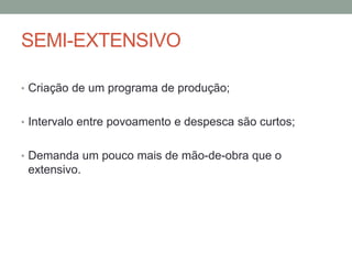 SEMI-EXTENSIVO
• Criação de um programa de produção;
• Intervalo entre povoamento e despesca são curtos;
• Demanda um pouco mais de mão-de-obra que o
extensivo.
 