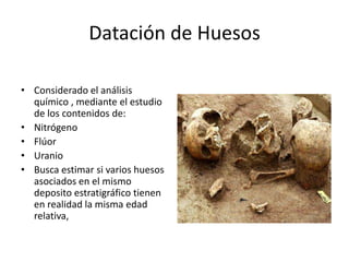 Datación de Huesos
• Considerado el análisis
químico , mediante el estudio
de los contenidos de:
• Nitrógeno
• Flúor
• Uranio
• Busca estimar si varios huesos
asociados en el mismo
deposito estratigráfico tienen
en realidad la misma edad
relativa,
 