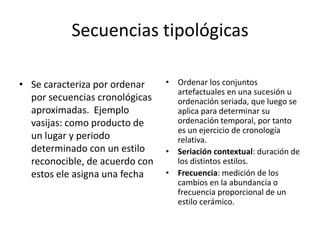 Secuencias tipológicas
• Se caracteriza por ordenar
por secuencias cronológicas
aproximadas. Ejemplo
vasijas: como producto de
un lugar y periodo
determinado con un estilo
reconocible, de acuerdo con
estos ele asigna una fecha
• Ordenar los conjuntos
artefactuales en una sucesión u
ordenación seriada, que luego se
aplica para determinar su
ordenación temporal, por tanto
es un ejercicio de cronología
relativa.
• Seriación contextual: duración de
los distintos estilos.
• Frecuencia: medición de los
cambios en la abundancia o
frecuencia proporcional de un
estilo cerámico.
 