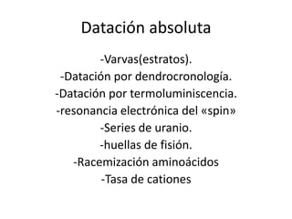 Datación absoluta
-Varvas(estratos).
-Datación por dendrocronología.
-Datación por termoluminiscencia.
-resonancia electrónica del «spin»
-Series de uranio.
-huellas de fisión.
-Racemización aminoácidos
-Tasa de cationes
 