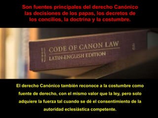 Son fuentes principales del derecho Canónico
las decisiones de los papas, los decretos de
los concilios, la doctrina y la costumbre.
El derecho Canónico también reconoce a la costumbre como
fuente de derecho, con el mismo valor que la ley, pero solo
adquiere la fuerza tal cuando se dé el consentimiento de la
autoridad eclesiástica competente.
 