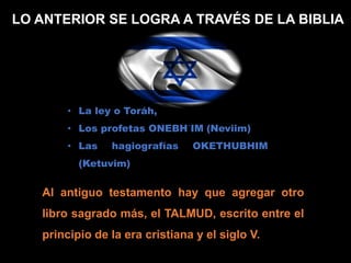 LO ANTERIOR SE LOGRA A TRAVÉS DE LA BIBLIA
• La ley o Toráh,
• Los profetas ONEBH´IM (Neviim)
• Las hagiografías OKETHUBHIM
(Ketuvim)
Al antiguo testamento hay que agregar otro
libro sagrado más, el TALMUD, escrito entre el
principio de la era cristiana y el siglo V.
 