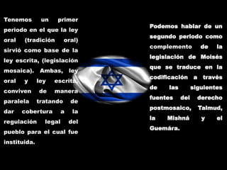 Tenemos un primer
periodo en el que la ley
oral (tradición oral)
sirvió como base de la
ley escrita, (legislación
mosaica). Ambas, ley
oral y ley escrita,
conviven de manera
paralela tratando de
dar cobertura a la
regulación legal del
pueblo para el cual fue
instituida.
Podemos hablar de un
segundo periodo como
complemento de la
legislación de Moisés
que se traduce en la
codificación a través
de las siguientes
fuentes del derecho
postmosaico, Talmud,
la Mishná y el
Guemára.
 