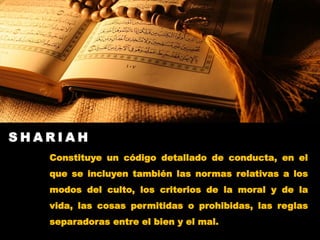 S H A R I A H
Constituye un código detallado de conducta, en el
que se incluyen también las normas relativas a los
modos del culto, los criterios de la moral y de la
vida, las cosas permitidas o prohibidas, las reglas
separadoras entre el bien y el mal.
 