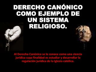 DERECHO CANÓNICO
COMO EJEMPLO DE
UN SISTEMA
RELIGIOSO.
Al Derecho Canónico se le conoce como una ciencia
jurídica cuya finalidad es estudiar y desarrollar la
regulación jurídica de la Iglesia católica.
 