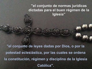 "el conjunto de leyes dadas por Dios, o por la
potestad eclesiástica, por las cuales se ordena
la constitución, régimen y disciplina de la Iglesia
Católica".
"el conjunto de normas jurídicas
dictadas para el buen régimen de la
Iglesia”
 