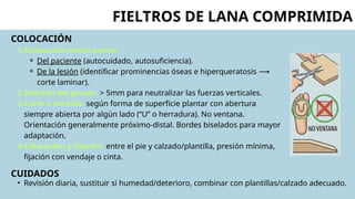 COLOCACIÓN
1.Evaluación inicial previa:
⚬ Del paciente (autocuidado, autosuficiencia).
⚬ De la lesión (identificar prominencias óseas e hiperqueratosis ⟶
corte laminar).
2.Elección del grosor: > 5mm para neutralizar las fuerzas verticales.
3.Corte a medida: según forma de superficie plantar con abertura
siempre abierta por algún lado (“U” o herradura). No ventana.
Orientación generalmente próximo-distal. Bordes biselados para mayor
adaptación.
4.Colocación y fijación: entre el pie y calzado/plantilla, presión mínima,
fijación con vendaje o cinta.
CUIDADOS
FIELTROS DE LANA COMPRIMIDA
• Revisión diaria, sustituir si humedad/deterioro, combinar con plantillas/calzado adecuado.
 