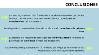CONCLUSIONES
Las descargas son un pilar fundamental en el tratamiento del pie diabético.
Se debe considerar una intervención terapéutica central y no un
complemento del tratamiento.
Los dispositivos no removibles hasta la rodilla son el tratamiento de primera
línea.
La elección del método de descargar debe individualizarse, no todos los
pacientes son candidatos a todos los dispositivos.
La adherencia del paciente es un factor clave, por lo que es fundamental una
buena educación y un seguimiento estrecho.
 