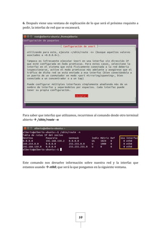 10
6. Después viene una ventana de explicación de lo que será el próximo requisito a
pedir, la interfaz de red que se escaneará.
Para saber que interfaz que utilizamos, recurrimos al comando desde otro terminal
abierto  /sbin/route –n
Este comando nos devuelve información sobre nuestra red y la interfaz que
estamos usando  eth0, que será la que pongamos en la siguiente ventana.
 