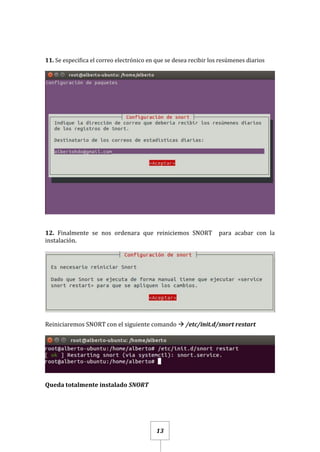 13
11. Se especifica el correo electrónico en que se desea recibir los resúmenes diarios
12. Finalmente se nos ordenara que reiniciemos SNORT para acabar con la
instalación.
Reiniciaremos SNORT con el siguiente comando  /etc/init.d/snort restart
Queda totalmente instalado SNORT
 
