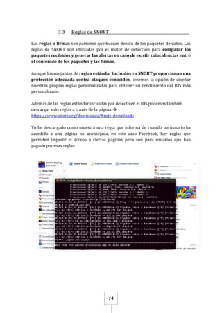14
3.3 Reglas de SNORT_____________________________________________
Las reglas o firmas son patrones que buscan dentro de los paquetes de datos. Las
reglas de SNORT son utilizadas por el motor de detección para comparar los
paquetes recibidos y generar las alertas en caso de existir coincidencias entre
el contenido de los paquetes y las firmas.
Aunque los conjuntos de reglas estándar incluidos en SNORT proporcionan una
protección adecuada contra ataques conocidos, tenemos la opción de diseñar
nuestras propias reglas personalizadas para obtener un rendimiento del IDS más
personalizado.
Además de las reglas estándar incluidas por defecto en el IDS podemos también
descargar más reglas a través de la página 
https://www.snort.org/downloads/#rule-downloads
Yo he descargado como muestra una regla que informa de cuando un usuario ha
accedido a una página no aconsejada, en este caso Facebook, hay reglas que
permiten impedir el acceso a ciertas páginas pero son para usuarios que han
pagado por esas reglas
 