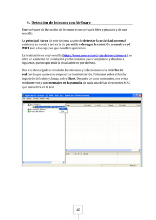 15
4. Detección de Intrusos con AirSnare_______________________________
Este software de Detección de Intrusos es un software libre y gratuito y de uso
sencillo.
La principal tarea de este sistema aparte de detectar la actividad anormal
existente en nuestra red es la de permitir o denegar la conexión a nuestra red
WIFI solo a los equipos que nosotros queramos.
La instalación es muy sencilla (http://home.comcast.net/~jay.deboer/airsnare), se
abre un asistente de instalación y solo tenemos que ir aceptando y dándole a
siguiente, puesto que toda la instalación es por defecto.
Una vez descargado e instalado, lo iniciamos y seleccionamos la interfaz de
red con la que queremos empezar la monitorización. Pulsamos sobre el botón
izquierdo del ratón y, luego, sobre Start. Después de unos momentos, nos avisa
mediante voz y con mensajes en la pantalla de cada una de las direcciones MAC
que encuentra en la red.
 