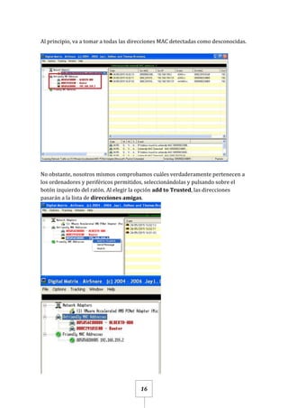 16
Al principio, va a tomar a todas las direcciones MAC detectadas como desconocidas.
No obstante, nosotros mismos comprobamos cuáles verdaderamente pertenecen a
los ordenadores y periféricos permitidos, seleccionándolas y pulsando sobre el
botón izquierdo del ratón. Al elegir la opción add to Trusted, las direcciones
pasarán a la lista de direcciones amigas.
 