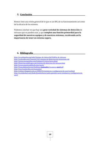 18
5. Conclusión_____________________________________________________________
Hemos visto una visión general de lo que es un IDS, de su funcionamiento así como
de la eficacia de los mismos.
Podemos concluir en que hay una gran variedad de sistemas de detección de
intrusos que se pueden usar, y que cumplen una función primordial para la
seguridad de nuestros equipos y de nuestros sistemas, recobrando así la
importancia de tener un sistema seguro.
6. Bibliografia____________________________________________________________
http://es.wikipedia.org/wiki/Sistema_de_detecci%C3%B3n_de_intrusos
http://es.kioskea.net/contents/162-sistema-de-deteccion-de-intrusiones-ids
http://www.monografias.com/trabajos11/intru/intru.shtml
http://html.rincondelvago.com/sistema-de-deteccion-de-intrusos.html
http://www.maestrosdelweb.com/snort/
http://team.daboweb.com/fentlinux/manuales/escaneos_snort.pdf
http://snort.malavida.com/manuales/
http://rafasec.blogspot.com.es/2008/03/instalacin-y-configuracin-de-snort-en.html
http://es.slideshare.net/AndrsGonzlezSurez/andrs-gonzlez-surez-instalacin-y-configuracin-de-
snort
 