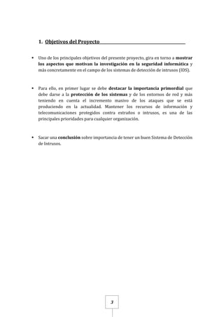 3
1. Objetivos del Proyecto____________________________________________
 Uno de los principales objetivos del presente proyecto, gira en torno a mostrar
los aspectos que motivan la investigación en la seguridad informática y
más concretamente en el campo de los sistemas de detección de intrusos (IDS).
 Para ello, en primer lugar se debe destacar la importancia primordial que
debe darse a la protección de los sistemas y de los entornos de red y más
teniendo en cuenta el incremento masivo de los ataques que se está
produciendo en la actualidad. Mantener los recursos de información y
telecomunicaciones protegidos contra extraños o intrusos, es una de las
principales prioridades para cualquier organización.
 Sacar una conclusión sobre importancia de tener un buen Sistema de Detección
de Intrusos.
 