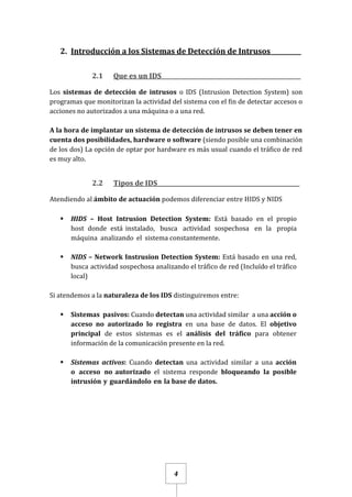 4
2. Introducción a los Sistemas de Detección de Intrusos__________
2.1 Que es un IDS_________________________________________________
Los sistemas de detección de intrusos o IDS (Intrusion Detection System) son
programas que monitorizan la actividad del sistema con el fin de detectar accesos o
acciones no autorizados a una máquina o a una red.
A la hora de implantar un sistema de detección de intrusos se deben tener en
cuenta dos posibilidades, hardware o software (siendo posible una combinación
de los dos) La opción de optar por hardware es más usual cuando el tráfico de red
es muy alto.
2.2 Tipos de IDS__________________________________________________
Atendiendo al ámbito de actuación podemos diferenciar entre HIDS y NIDS
 HIDS – Host Intrusion Detection System: Está basado en el propio
host donde está instalado, busca actividad sospechosa en la propia
máquina analizando el sistema constantemente.
 NIDS – Network Instrusion Detection System: Está basado en una red,
busca actividad sospechosa analizando el tráfico de red (Incluído el tráfico
local)
Si atendemos a la naturaleza de los IDS distinguiremos entre:
 Sistemas pasivos: Cuando detectan una actividad similar a una acción o
acceso no autorizado lo registra en una base de datos. El objetivo
principal de estos sistemas es el análisis del tráfico para obtener
información de la comunicación presente en la red.
 Sistemas activos: Cuando detectan una actividad similar a una acción
o acceso no autorizado el sistema responde bloqueando la posible
intrusión y guardándolo en la base de datos.
 
