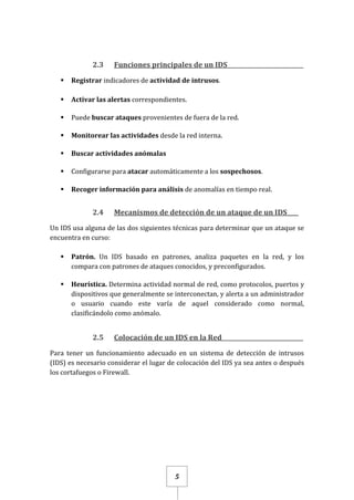5
2.3 Funciones principales de un IDS_ _________________________
 Registrar indicadores de actividad de intrusos.
 Activar las alertas correspondientes.
 Puede buscar ataques provenientes de fuera de la red.
 Monitorear las actividades desde la red interna.
 Buscar actividades anómalas
 Configurarse para atacar automáticamente a los sospechosos.
 Recoger información para análisis de anomalías en tiempo real.
2.4 Mecanismos de detección de un ataque de un IDS____
Un IDS usa alguna de las dos siguientes técnicas para determinar que un ataque se
encuentra en curso:
 Patrón. Un IDS basado en patrones, analiza paquetes en la red, y los
compara con patrones de ataques conocidos, y preconfigurados.
 Heurística. Determina actividad normal de red, como protocolos, puertos y
dispositivos que generalmente se interconectan, y alerta a un administrador
o usuario cuando este varía de aquel considerado como normal,
clasificándolo como anómalo.
2.5 Colocación de un IDS en la Red __________________________
Para tener un funcionamiento adecuado en un sistema de detección de intrusos
(IDS) es necesario considerar el lugar de colocación del IDS ya sea antes o después
los cortafuegos o Firewall.
 