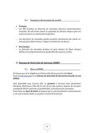 7
2.6 Ventajas y desventajas de un IDS_________________________
 Ventajas.
- Los IDSs basados en detección de anomalías detectan comportamientos
inusuales. De esta forma tienen la capacidad de detectar ataques para los
cuales no tienen un conocimiento específico.
- Los detectores de anomalías pueden producir información que puede ser
utilizada para definir firmas o reglas en la detección de abusos.
 Desventajas.
- La detección de anomalías produce un gran número de falsas alarmas
debido a los comportamientos no predecibles de usuarios y redes.
3. Sistema de Detección de Intrusos SNORT_________________________
3.1 Que es SNORT_________________________________________________
El sistema que se ha elegido para el desarrollo del proyecto ha sido Snort.
Snort (www.snort.org) es un sistema de detección de intrusiones basado en red
(NIDS).
Está disponible bajo licencia GPL, es gratuito y funciona bajo plataformas
Windows, GNU/Linux y Mac OS. Es uno de los más usados y dispone de una gran
cantidad de filtros o patrones ya predefinidos, y actualizaciones constantes.
Snort tiene una base de datos de ataques que se está actualizando constantemente
y a la cual se puede añadir o actualizar a través de la Internet.
 