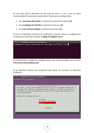 9
En este paso pide la dirección de red local (la cual va a ser la que se estará
monitoreando). En este punto puede haber 3 opciones de configuración:
 Si es una única dirección se colocará con máscara de subred /32
 Si es un bloque de 256 IPs se utilizará la máscara /24
 Si es una red más amplia se utilizará la máscara /16
4. Una vez finalizado el proceso de instalación se puede realizar la configuración
completa por medio del comando  dpkg-reconfigure snort
Lo cual hará que se pidan las configuraciones, que serán guardadas en el archivo
/etc/snort/snort.debian.conf
5. La siguiente ventana nos preguntará que opción de arranque se deseamos
configurar:
 