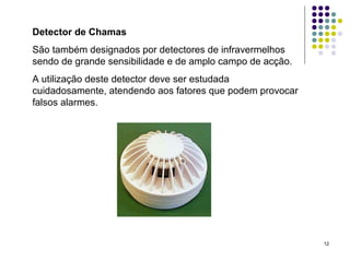 12
Detector de Chamas
São também designados por detectores de infravermelhos
sendo de grande sensibilidade e de amplo campo de acção.
A utilização deste detector deve ser estudada
cuidadosamente, atendendo aos fatores que podem provocar
falsos alarmes.
 