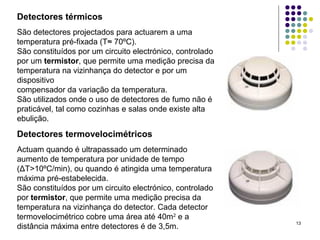 13
Detectores térmicos
São detectores projectados para actuarem a uma
temperatura pré-fixada (T≈ 70ºC).
São constituídos por um circuito electrónico, controlado
por um termistor, que permite uma medição precisa da
temperatura na vizinhança do detector e por um
dispositivo
compensador da variação da temperatura.
São utilizados onde o uso de detectores de fumo não é
praticável, tal como cozinhas e salas onde existe alta
ebulição.
Detectores termovelocimétricos
Actuam quando é ultrapassado um determinado
aumento de temperatura por unidade de tempo
(ΔT>10ºC/min), ou quando é atingida uma temperatura
máxima pré-estabelecida.
São constituídos por um circuito electrónico, controlado
por termistor, que permite uma medição precisa da
temperatura na vizinhança do detector. Cada detector
termovelocimétrico cobre uma área até 40m2
e a
distância máxima entre detectores é de 3,5m.
 