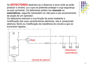 4
Os DETECTORES destinam-se a observar a zona onde se pode
produzir o sinistro, ou o que se pretende proteger e cuja segurança
se quer aumentar. Os detectores podem ser manuais ou
automáticos, segundo necessitem ou não para o seu accionamento
da acção de um operador.
Os detectores exercem a sua função de aviso mediante a
modificação das suas características eléctricas, isto é, produzindo
abertura, fecho ou modificação da resistência do circuito a que se
encontram ligados.
Detectores
automáticos
Relé
Central de alarme
 