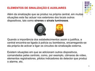 6
ELEMENTOS DE SINALIZAÇÃO E AUXILIARES
Além da sinalização que se produz na própria central, em muitas
situações esta faz actuar nos exteriores dos locais outros
dispositivos, tais como sirenes e sinais luminosos.
Quando a importância dos estabelecimentos assim o justifica, a
central encontra-se ligada à polícia ou bombeiros, encarregando-se
ela própria de activar e ligar os circuitos de sinalização externa.
Existem situações em que se adicionam outros dispositivos,
comandados pelas centrais, como, por exemplo, câmaras de vídeo,
elementos registradores, pilotos indicadores do detector que produz
o alarme, etc.
 