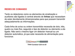 7
REDES DE COMANDO
Tanto os detectores como os elementos de sinalização e
auxiliares são ligados à central através de linhas que necessitam
de estar devidamente dimensionadas para que possam transmitir
adequadamente as informações.
Cada linha de aviso ou ordem transmitida necessita de dois, três,
quatro ou mais fios, segundo o tipo de detector ou elemento a ela
ligado. Não será o mesmo ligar um detector manual ou um
detector automático, já que este necessita de alimentação para
funcionar.
TVHV Condutor 0,50 mm Ø
 