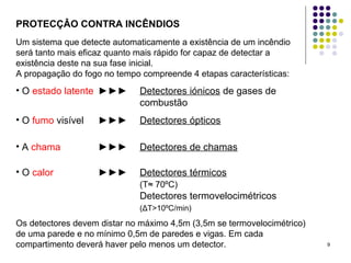 9
PROTECÇÂO CONTRA INCÊNDIOS
Um sistema que detecte automaticamente a existência de um incêndio
será tanto mais eficaz quanto mais rápido for capaz de detectar a
existência deste na sua fase inicial.
A propagação do fogo no tempo compreende 4 etapas características:
• O estado latente ►►► Detectores iónicos de gases de
combustão
• O fumo visível ►►► Detectores ópticos
• A chama ►►► Detectores de chamas
• O calor ►►► Detectores térmicos
(T≈ 70ºC)
Detectores termovelocimétricos
(ΔT>10ºC/min)
Os detectores devem distar no máximo 4,5m (3,5m se termovelocimétrico)
de uma parede e no mínimo 0,5m de paredes e vigas. Em cada
compartimento deverá haver pelo menos um detector.
 