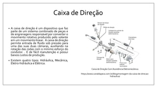 Caixa de Direção
• A caixa de direção é um dispositivo que faz
parte de um sistema combinado de peças e
de engrenagens responsável por converter o
movimento rotativo produzido pelo volante
em um movimento linear. A caixa de direção
permite entrada de fluido sob pressão para
uma das suas duas câmaras, auxiliando na
rotação das rodas com o mínimo esforço do
condutor. . É de fácil manutenção e possui
baixos custos de produção.
• Existem quatro tipos: Hidráulica, Mecânica,
Eletro-hidráulica e Elétrica.
Caixa de Direção ComAssistência Eletromecânica
https://www.canaldapeca.com.br/blog/montagem-da-caixa-de-direcao-
hidraulica/
 