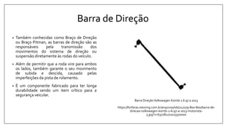 Barra de Direção
• Também conhecidas como Braço de Direção
ou Braço Pitman, as barras de direção são as
responsáveis pela transmissão dos
movimentos do sistema de direção ou
suspensão diretamente às rodas do veículo.
• Além de permitir que a roda vire para ambos
os lados, também garante o seu movimento
de subida e descida, causado pelas
imperfeições da pista de rolamento.
• É um componente fabricado para ter longa
durabilidade sendo um item crítico para a
segurança veicular.
Barra DireçãoVolkswagen Kombi 1.6 97 a 2013
https://fortbras.vteximg.com.br/arquivos/ids/212279-800-800/barra-de-
direcao-volkswagen-kombi-1-6-97-a-2013-motorista-
3.jpg?v=637281272023370000
 