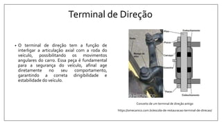 Terminal de Direção
• O terminal de direção tem a função de
interligar a articulação axial com a roda do
veículo, possibilitando os movimentos
angulares do carro. Essa peça é fundamental
para a segurança do veículo, afinal age
diretamente no seu comportamento,
garantindo a correta dirigibilidade e
estabilidade do veículo.
Conceito de um terminal de direção antigo
https://omecanico.com.br/escola-de-restauracao-terminal-de-direcao/
 