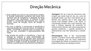Direção Mecânica
• Esse modelo era comum nos automóveis antigos.
A direção totalmente mecânica não conta com
nenhum tipo de assistência e depende da força
dos braços dos condutores. O sistema é bem
simples e constituído basicamente por: coluna,
árvore, caixa de direção, barra de direção e
terminal.
• Ao virar o volante, o movimento é transferido à
caixa de direção por meio da coluna. A rotação é,
então, convertida e passada para os braços que,
por sua vez, controlam o posicionamento das
rodas.
• Na direção de pinhão e cremalheira, a barra de
direção se conecta a cada extremidade da
cremalheira (a barra de direção está conectada
também ao braço de direção na manga de eixo) e
o pinhão é fixado à árvore da direção. Ao virar o
volante, o pinhão gira e movimenta a cremalheira.
Vantagens: Por ser o tipo de mecanismo mais
simples que existe hoje em dia, seu custo de
produção tende a ser bem mais barato que os
demais. Isso significa que o valor pago pelo
cliente final também tende a ser menor. A
manutenção também tem custo reduzido, pois
todo o esforço depende do motorista. O
sistema é bem robusto, não costuma apresentar
grandes problemas — quando acontecem, é
relativamente mais fácil detectá-los e resolvê-
los.
Desvantagens: Não é tão recomendada
quando o condutor busca certo conforto extra
numa condução, pois ele ficará totalmente
encarregado de realizar as manobras com a sua
própria força física, sem qualquer auxílio.
 