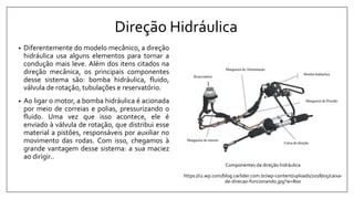 Direção Hidráulica
• Diferentemente do modelo mecânico, a direção
hidráulica usa alguns elementos para tornar a
condução mais leve. Além dos itens citados na
direção mecânica, os principais componentes
desse sistema são: bomba hidráulica, fluido,
válvula de rotação, tubulações e reservatório.
• Ao ligar o motor, a bomba hidráulica é acionada
por meio de correias e polias, pressurizando o
fluido. Uma vez que isso acontece, ele é
enviado à válvula de rotação, que distribui esse
material a pistões, responsáveis por auxiliar no
movimento das rodas. Com isso, chegamos à
grande vantagem desse sistema: a sua maciez
ao dirigir..
Componentes da direção hidráulica
https://i2.wp.com/blog.carlider.com.br/wp-content/uploads/2018/05/caixa-
de-direcao-funcionando.jpg?w=800
 