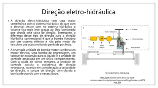 Direção eletro-hidráulica
• A direção eletro-hidráulica tem uma maior
semelhança com o sistema hidráulico do que com
o elétrico. Assim com no sistema hidráulico o
volante fica mais leve graças ao óleo bombeado
que circula pela caixa de direção. Entretanto, a
diferença desse tipo de direção para a direção
hidráulica convencional é que a bomba funciona
por um sistema elétrico e não pelo motor do
veículo o que acaba evitando perda de potência.
• A chamada unidade de bomba motor combina um
motor elétrico, uma bomba de engrenagem, um
tanque de expansão para o líquido e a unidade de
controle associada em um único compartimento.
Com a ajuda de vários sensores, a unidade de
controle calcula a assistência de direção
necessária, levando em consideração a velocidade
de direção, o torque de direção controlando a
bomba de acordo com a necessidade. Direção Eletro-hidráulica
http://pdf.blucher.com.br.s3-sa-east-
1.amazonaws.com/engineeringproceedings/simea2016/PA
P78.pdf
 