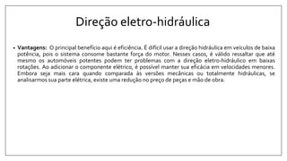 Direção eletro-hidráulica
• Vantagens: O principal benefício aqui é eficiência. É difícil usar a direção hidráulica em veículos de baixa
potência, pois o sistema consome bastante força do motor. Nesses casos, é válido ressaltar que até
mesmo os automóveis potentes podem ter problemas com a direção eletro-hidráulico em baixas
rotações. Ao adicionar o componente elétrico, é possível manter sua eficácia em velocidades menores.
Embora seja mais cara quando comparada às versões mecânicas ou totalmente hidráulicas, se
analisarmos sua parte elétrica, existe uma redução no preço de peças e mão de obra.
 