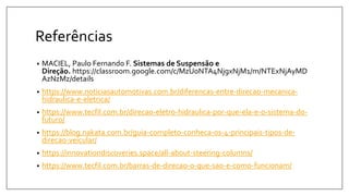 Referências
• MACIEL, Paulo Fernando F. Sistemas de Suspensão e
Direção. https://classroom.google.com/c/MzU0NTA4NjgxNjM1/m/NTExNjAyMD
AzNzMz/details
• https://www.noticiasautomotivas.com.br/diferencas-entre-direcao-mecanica-
hidraulica-e-eletrica/
• https://www.tecfil.com.br/direcao-eletro-hidraulica-por-que-ela-e-o-sistema-do-
futuro/
• https://blog.nakata.com.br/guia-completo-conheca-os-4-principais-tipos-de-
direcao-veicular/
• https://innovationdiscoveries.space/all-about-steering-columns/
• https://www.tecfil.com.br/barras-de-direcao-o-que-sao-e-como-funcionam/
 