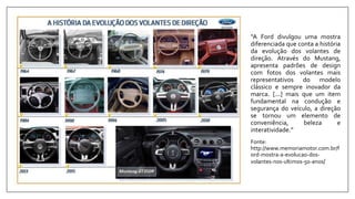 “A Ford divulgou uma mostra
diferenciada que conta a história
da evolução dos volantes de
direção. Através do Mustang,
apresenta padrões de design
com fotos dos volantes mais
representativos do modelo
clássico e sempre inovador da
marca. [...] mais que um item
fundamental na condução e
segurança do veículo, a direção
se tornou um elemento de
conveniência, beleza e
interatividade.”
Fonte:
http://www.memoriamotor.com.br/f
ord-mostra-a-evolucao-dos-
volantes-nos-ultimos-50-anos/
 