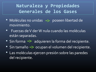 Naturaleza y Propiedades
Generales de los Gases
 Moléculas no unidas





poseen libertad de

movimiento.
Fuerzas de V der W nula cuando las moléculas
están separadas.
Sin forma
adquieren la forma del recipiente.
Sin tamaño
ocupan el volumen del recipiente.
Las moléculas ejercen presión sobre las paredes
del recipiente.

 
