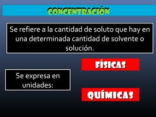 Concentración
Se refiere a la cantidad de soluto que hay en
una determinada cantidad de solvente o
solución.

FÍSICAS
Se expresa en
unidades:

QUÍMICAS

 