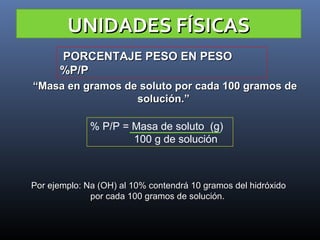 UNIDADES FÍSICAS
PORCENTAJE PESO EN PESO
%P/P
“Masa en gramos de soluto por cada 100 gramos de
solución.”
% P/P = Masa de soluto (g)
100 g de solución

Por ejemplo: Na (OH) al 10% contendrá 10 gramos del hidróxido
por cada 100 gramos de solución.

 