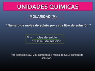 UNIDADES QUÍMICAS
MOLARIDAD (M)
“Número de moles de soluto por cada litro de solución.”

M = moles de soluto
1000 mL de solución

Por ejemplo: NaCl 2 M contendrá 2 moles de NaCl por litro de
solución.

 