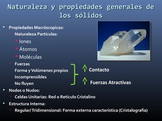 Naturaleza y propiedades generales de
los sólidos
 Propiedades Macróscopicas:
 Naturaleza Partículas:

 Iones
 Átomos
 Moléculas
 Fuerzas

Forma y Volúmenes propios
Incomprensibles
No fluyen

Contacto
Fuerzas Atractivas

 Nodos o Nudos:
 Celdas Unitarias: Red o Retículo Cristalino

 Estructura Interna:
 Regular/ Tridimensional: Forma externa característica (Cristalografía)

 