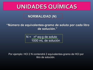 UNIDADES QUÍMICAS
NORMALIDAD (N)
“Número de equivalentes-gramo de soluto por cada litro
de solución.”
N = nº eq-g de soluto
1000 mL de solución

Por ejemplo: HCl 2 N contendrá 2 equivalentes-gramo de HCl por
litro de solución.

 