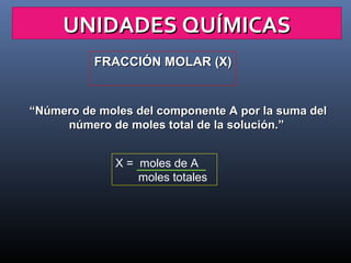 UNIDADES QUÍMICAS
FRACCIÓN MOLAR (X)

“Número de moles del componente A por la suma del
número de moles total de la solución.”
X = moles de A
moles totales

 