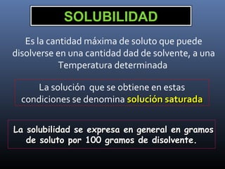 SOLUBILIDAD
Es la cantidad máxima de soluto que puede
disolverse en una cantidad dad de solvente, a una
Temperatura determinada
La solución que se obtiene en estas
condiciones se denomina solución saturada
La solubilidad se expresa en general en gramos
de soluto por 100 gramos de disolvente.

 
