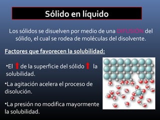 Sólido en líquido
Los sólidos se disuelven por medio de una DIFUSIÓN del
sólido, el cual se rodea de moléculas del disolvente.
Factores que favorecen la solubilidad:
•El

de la superficie del sólido
solubilidad.

la

•La agitación acelera el proceso de

disolución.

•La presión no modifica mayormente

la solubilidad.

 