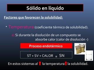 Sólido en líquido
Factores que favorecen la solubilidad:
•

Temperatura (coeficiente térmico de solubilidad).
a) Si durante la disolución de un compuesto se
absorbe calor (calor de disolución -)
Proceso endotérmico
ST + SV + CALOR
En estos sistemas al

₌

SN

la temperatura la solubilidad.

 