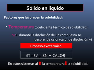 Sólido en líquido
Factores que favorecen la solubilidad:
•

Temperatura (coeficiente térmico de solubilidad).
b) Si durante la disolución de un compuesto se
desprende calor (calor de disolución +)
Proceso exotérmico
ST + SV ₌ SN + CALOR
En estos sistemas al

la temperatura la solubilidad.

 